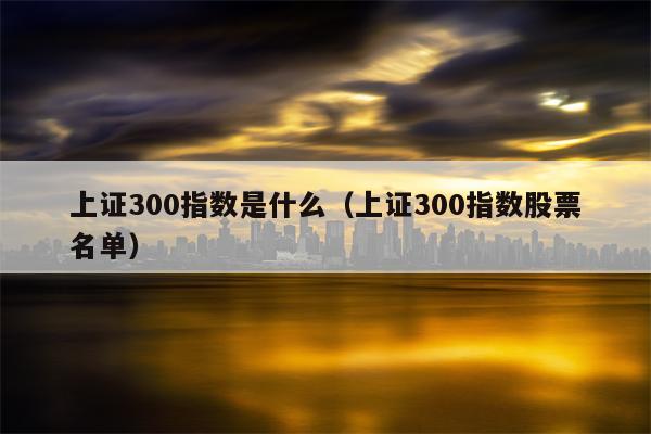 上证300指数是什么（上证300指数股票名单）
