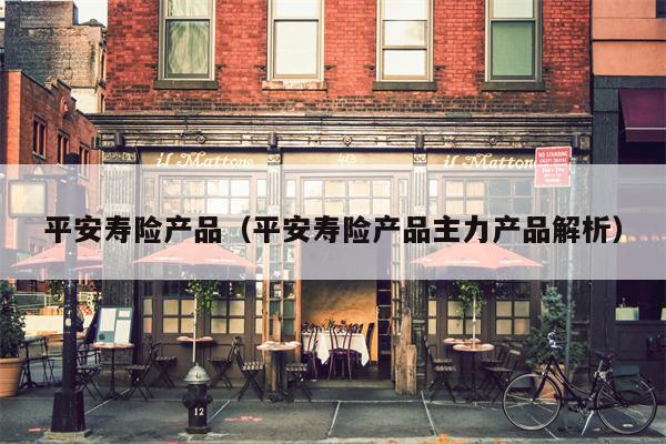 平安寿险产品（平安寿险产品主力产品解析）