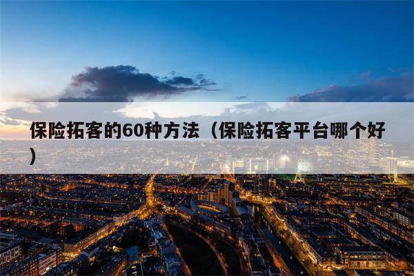 保险拓客的60种方法（保险拓客平台哪个好）