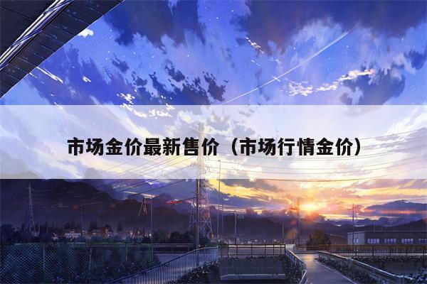 市场金价最新售价（市场行情金价）