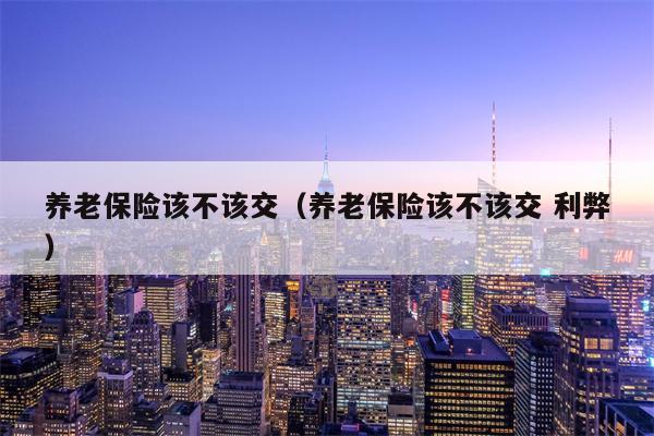 养老保险该不该交（养老保险该不该交 利弊）
