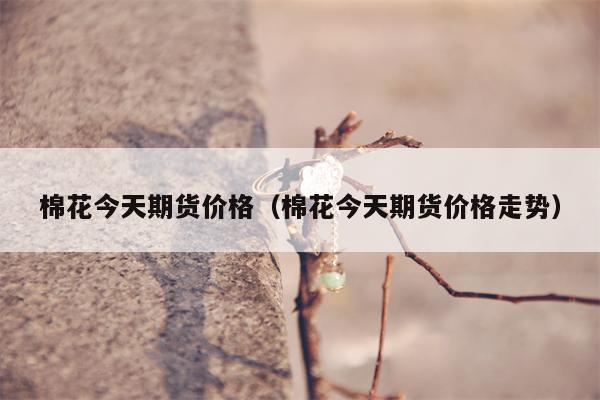 棉花今天期货价格（棉花今天期货价格走势）