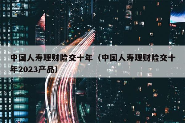 中国人寿理财险交十年（中国人寿理财险交十年2023产品）
