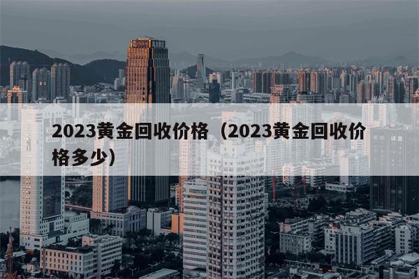 2023黄金回收价格（2023黄金回收价格多少）