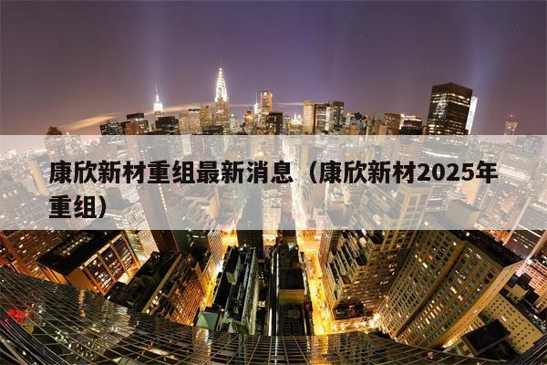 康欣新材重组最新消息（康欣新材2025年重组）