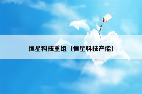 恒星科技重组（恒星科技产能）