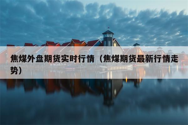 焦煤外盘期货实时行情（焦煤期货最新行情走势）
