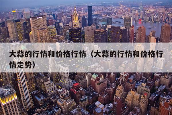 大蒜的行情和价格行情（大蒜的行情和价格行情走势）