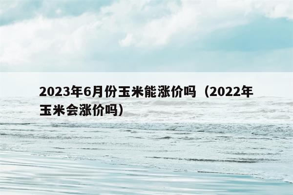 2023年6月份玉米能涨价吗（2022年玉米会涨价吗）