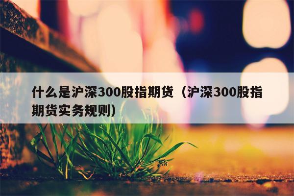 什么是沪深300股指期货（沪深300股指期货实务规则）
