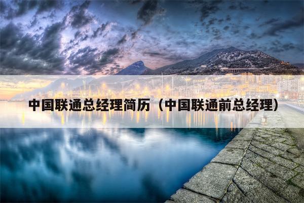 中国联通总经理简历（中国联通前总经理）