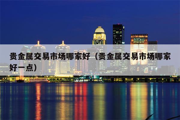 贵金属交易市场哪家好（贵金属交易市场哪家好一点）