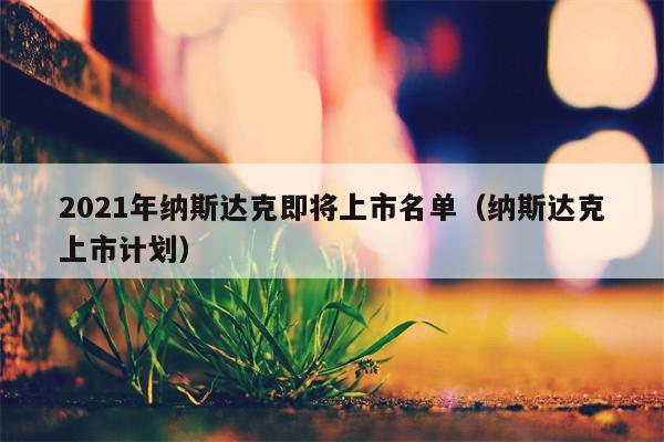 2021年纳斯达克即将上市名单（纳斯达克上市计划）