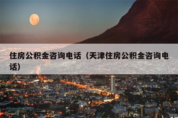 住房公积金咨询电话（天津住房公积金咨询电话）