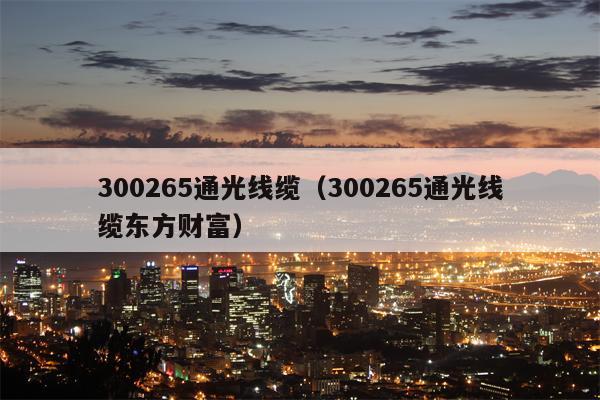 300265通光线缆（300265通光线缆东方财富）