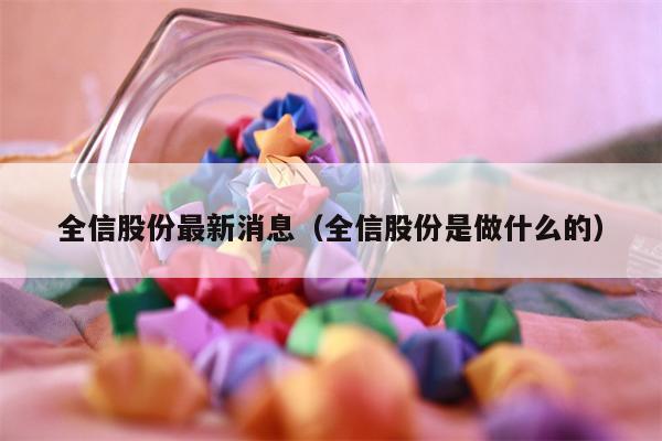 全信股份最新消息（全信股份是做什么的）