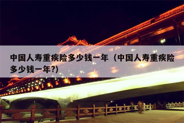 中国人寿重疾险多少钱一年（中国人寿重疾险多少钱一年?）
