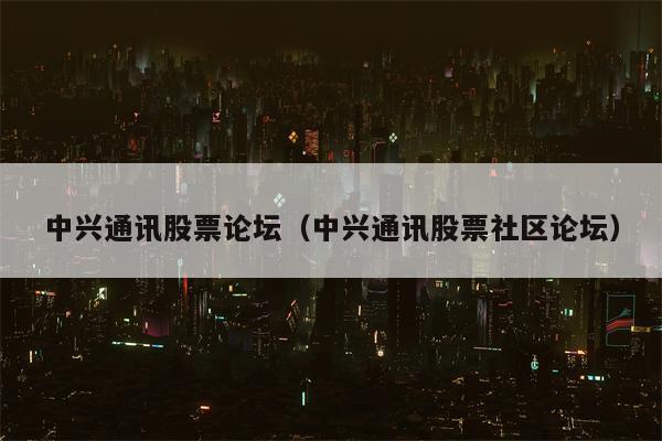 中兴通讯股票论坛（中兴通讯股票社区论坛）