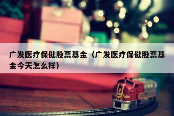广发医疗保健股票基金（广发医疗保健股票基金今天怎么样）