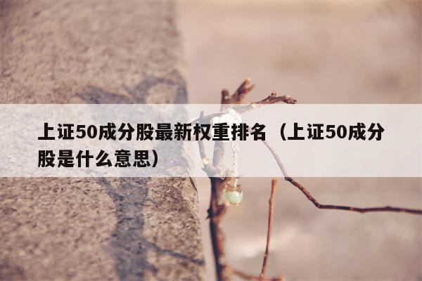 上证50成分股最新权重排名（上证50成分股是什么意思）