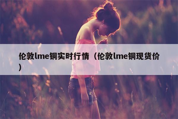 伦敦lme铜实时行情（伦敦lme铜现货价）