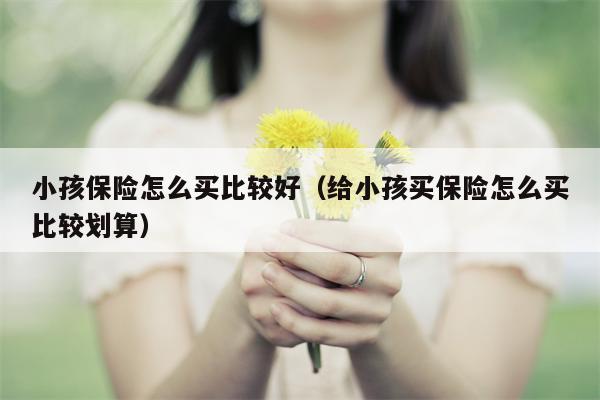 小孩保险怎么买比较好（给小孩买保险怎么买比较划算）