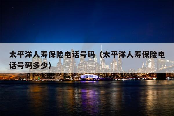 太平洋人寿保险电话号码（太平洋人寿保险电话号码多少）