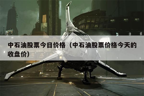 中石油股票今日价格（中石油股票价格今天的收盘价）