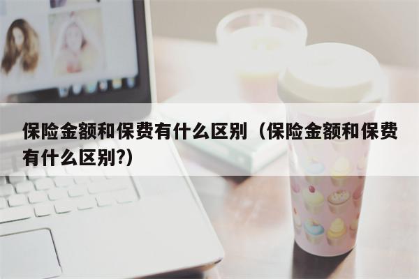 保险金额和保费有什么区别（保险金额和保费有什么区别?）