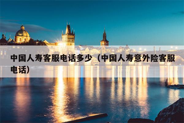 中国人寿客服电话多少（中国人寿意外险客服电话）