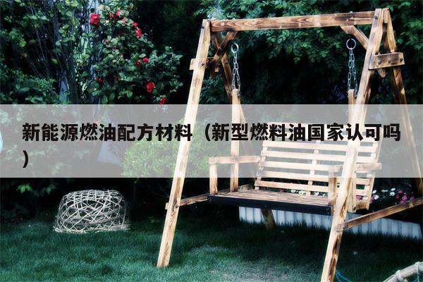 新能源燃油配方材料（新型燃料油国家认可吗）
