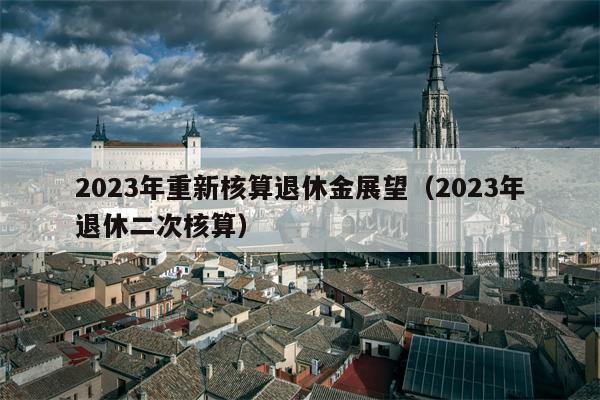 2023年重新核算退休金展望（2023年退休二次核算）