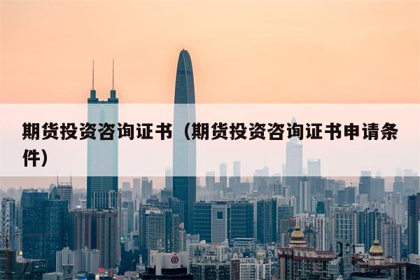 期货投资咨询证书（期货投资咨询证书申请条件）