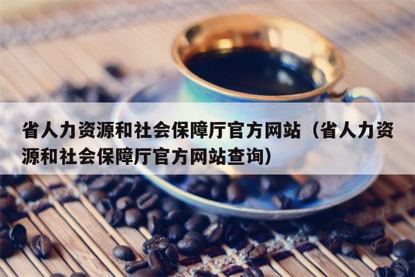 省人力资源和社会保障厅官方网站（省人力资源和社会保障厅官方网站查询）