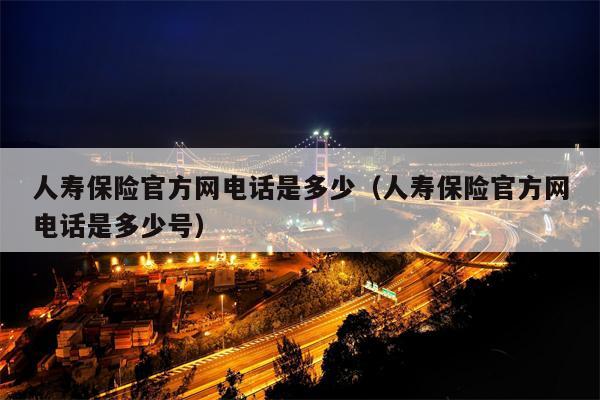 人寿保险官方网电话是多少（人寿保险官方网电话是多少号）