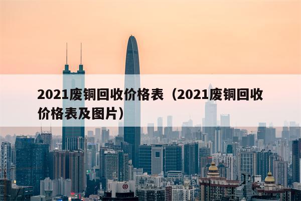 2021废铜回收价格表（2021废铜回收价格表及图片）