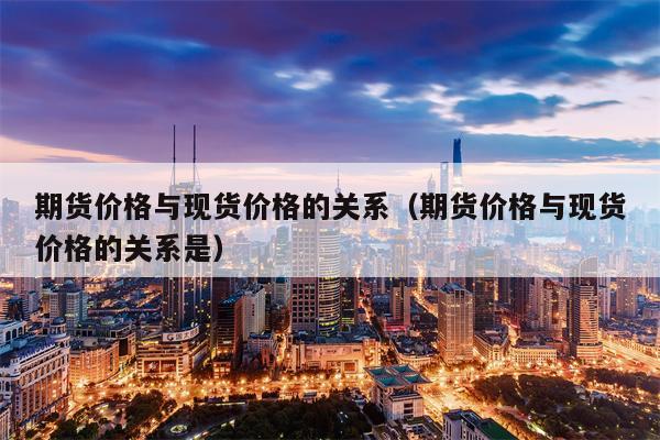 期货价格与现货价格的关系（期货价格与现货价格的关系是）