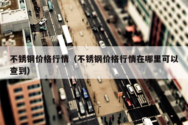 不锈钢价格行情（不锈钢价格行情在哪里可以查到）