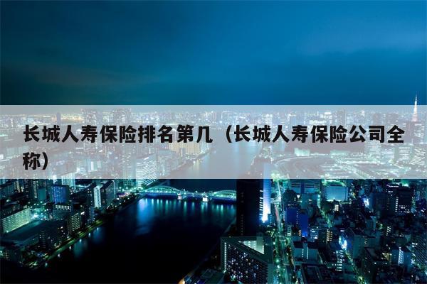 长城人寿保险排名第几（长城人寿保险公司全称）
