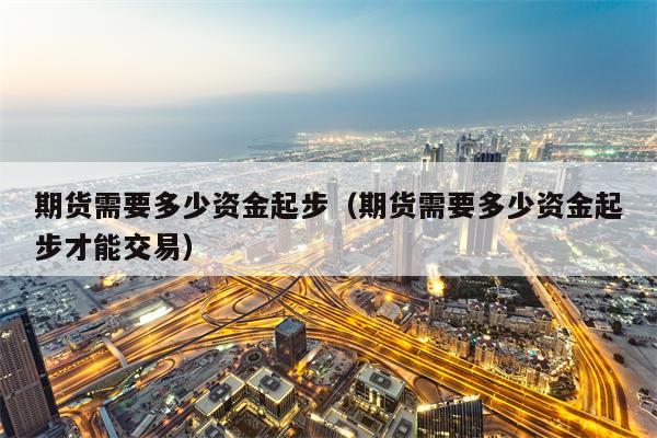 期货需要多少资金起步（期货需要多少资金起步才能交易）