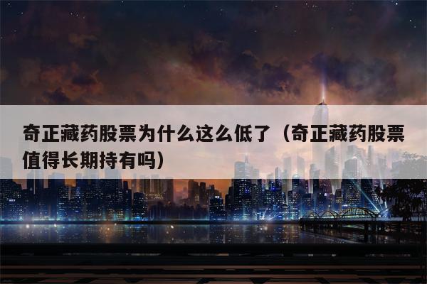 奇正藏药股票为什么这么低了（奇正藏药股票值得长期持有吗）