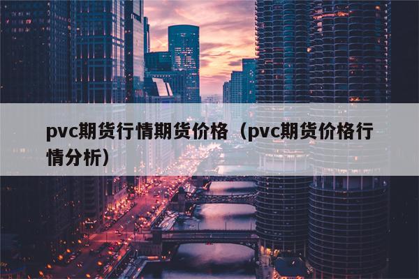 pvc期货行情期货价格（pvc期货价格行情分析）