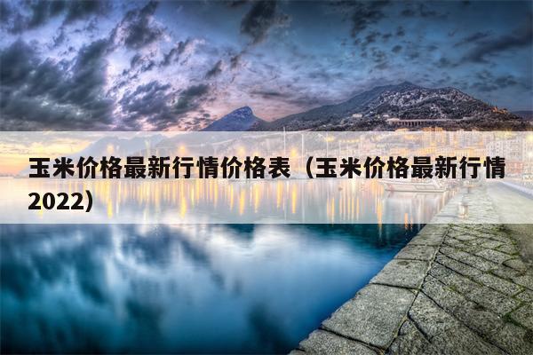 玉米价格最新行情价格表（玉米价格最新行情2022）