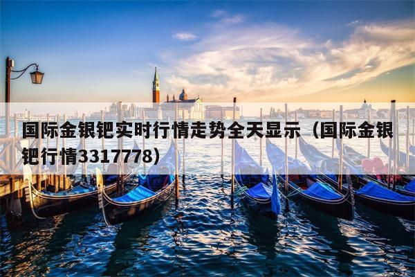 国际金银钯实时行情走势全天显示（国际金银钯行情3317778）