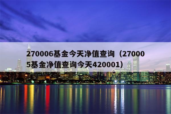 270006基金今天净值查询（270005基金净值查询今天420001）