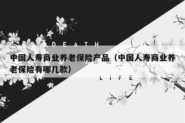 中国人寿商业养老保险产品（中国人寿商业养老保险有哪几款）
