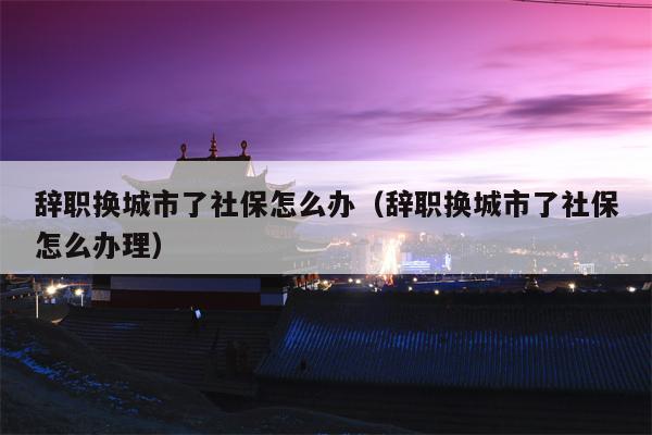辞职换城市了社保怎么办（辞职换城市了社保怎么办理）