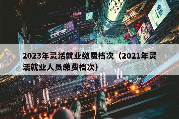 2023年灵活就业缴费档次（2021年灵活就业人员缴费档次）