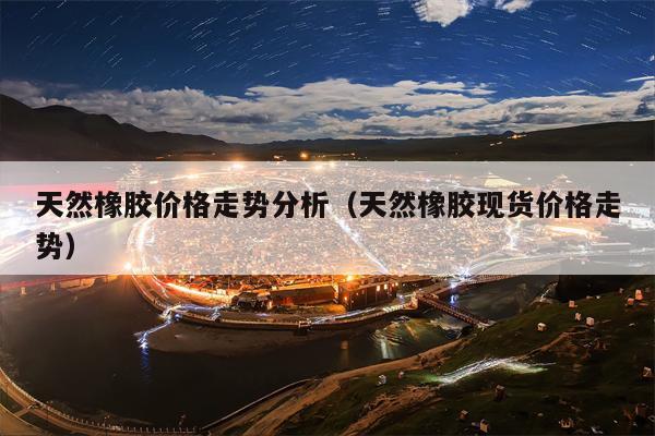 天然橡胶价格走势分析（天然橡胶现货价格走势）