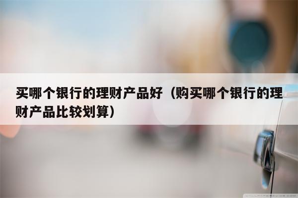买哪个银行的理财产品好（购买哪个银行的理财产品比较划算）